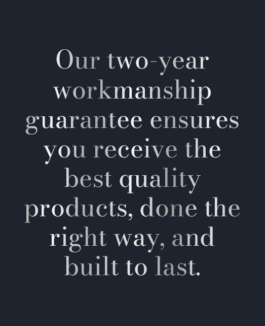 Our two-year workmanship guarantee ensures you recieve the best quality products, done the right way, and built to last.
